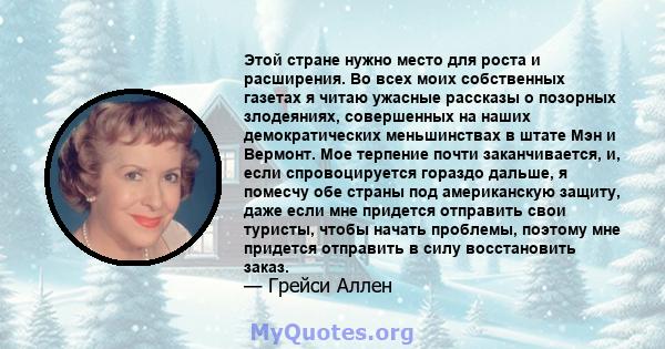 Этой стране нужно место для роста и расширения. Во всех моих собственных газетах я читаю ужасные рассказы о позорных злодеяниях, совершенных на наших демократических меньшинствах в штате Мэн и Вермонт. Мое терпение