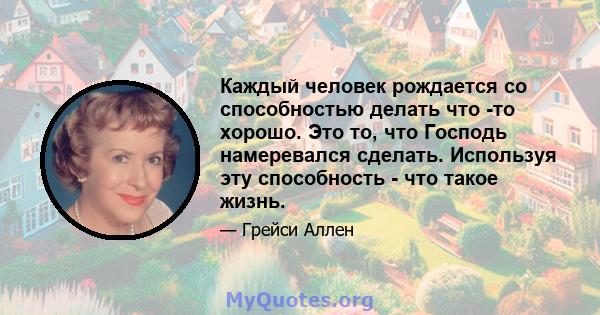 Каждый человек рождается со способностью делать что -то хорошо. Это то, что Господь намеревался сделать. Используя эту способность - что такое жизнь.