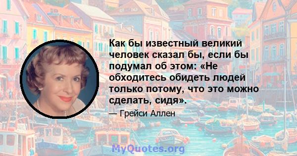 Как бы известный великий человек сказал бы, если бы подумал об этом: «Не обходитесь обидеть людей только потому, что это можно сделать, сидя».