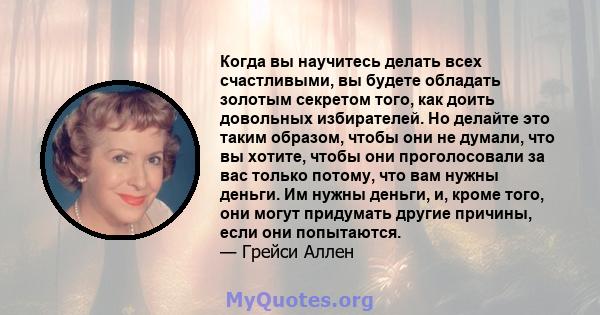 Когда вы научитесь делать всех счастливыми, вы будете обладать золотым секретом того, как доить довольных избирателей. Но делайте это таким образом, чтобы они не думали, что вы хотите, чтобы они проголосовали за вас