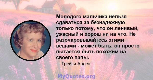 Молодого мальчика нельзя сдаваться за безнадежную только потому, что он ленивый, ужасный и хорош ни на что. Не разочаровывайтесь этими вещами - может быть, он просто пытается быть похожим на своего папы.