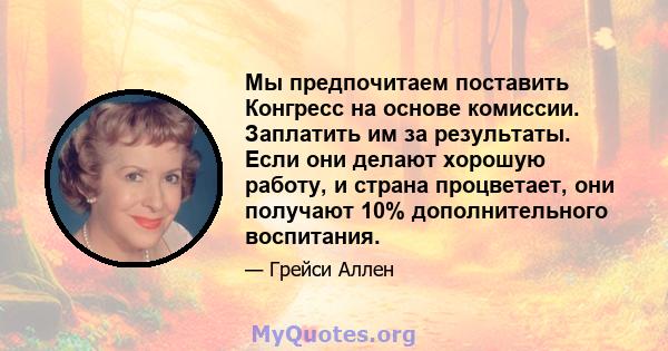 Мы предпочитаем поставить Конгресс на основе комиссии. Заплатить им за результаты. Если они делают хорошую работу, и страна процветает, они получают 10% дополнительного воспитания.