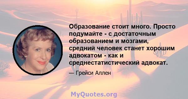 Образование стоит много. Просто подумайте - с достаточным образованием и мозгами, средний человек станет хорошим адвокатом - как и среднестатистический адвокат.