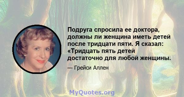 Подруга спросила ее доктора, должны ли женщина иметь детей после тридцати пяти. Я сказал: «Тридцать пять детей достаточно для любой женщины.