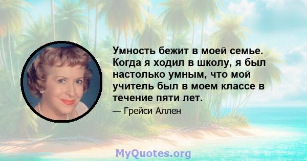 Умность бежит в моей семье. Когда я ходил в школу, я был настолько умным, что мой учитель был в моем классе в течение пяти лет.