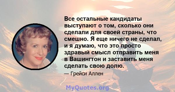 Все остальные кандидаты выступают о том, сколько они сделали для своей страны, что смешно. Я еще ничего не сделал, и я думаю, что это просто здравый смысл отправить меня в Вашингтон и заставить меня сделать свою долю.