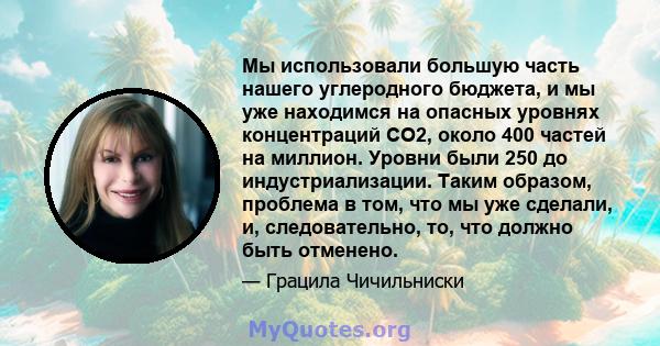 Мы использовали большую часть нашего углеродного бюджета, и мы уже находимся на опасных уровнях концентраций CO2, около 400 частей на миллион. Уровни были 250 до индустриализации. Таким образом, проблема в том, что мы