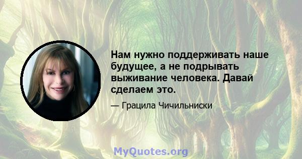 Нам нужно поддерживать наше будущее, а не подрывать выживание человека. Давай сделаем это.