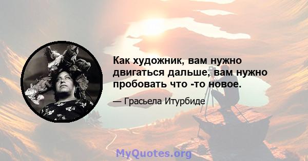 Как художник, вам нужно двигаться дальше, вам нужно пробовать что -то новое.