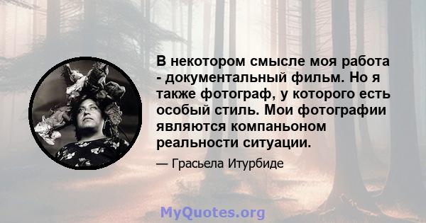 В некотором смысле моя работа - документальный фильм. Но я также фотограф, у которого есть особый стиль. Мои фотографии являются компаньоном реальности ситуации.