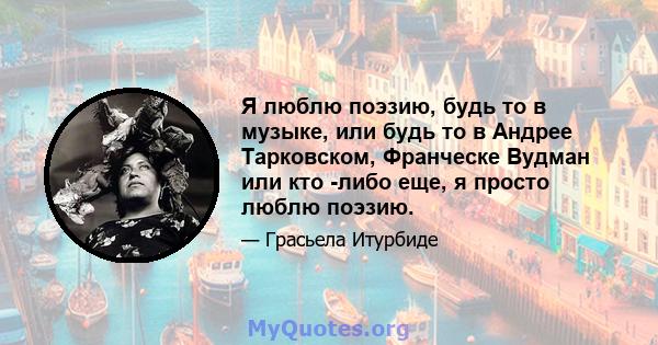 Я люблю поэзию, будь то в музыке, или будь то в Андрее Тарковском, Франческе Вудман или кто -либо еще, я просто люблю поэзию.