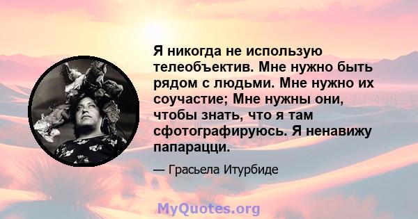 Я никогда не использую телеобъектив. Мне нужно быть рядом с людьми. Мне нужно их соучастие; Мне нужны они, чтобы знать, что я там сфотографируюсь. Я ненавижу папарацци.