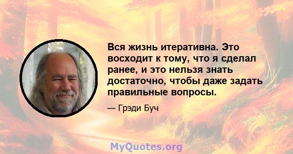 Вся жизнь итеративна. Это восходит к тому, что я сделал ранее, и это нельзя знать достаточно, чтобы даже задать правильные вопросы.