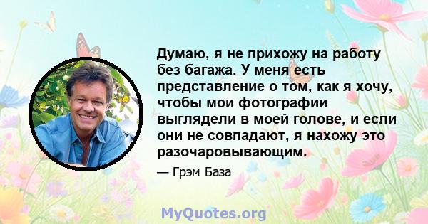 Думаю, я не прихожу на работу без багажа. У меня есть представление о том, как я хочу, чтобы мои фотографии выглядели в моей голове, и если они не совпадают, я нахожу это разочаровывающим.