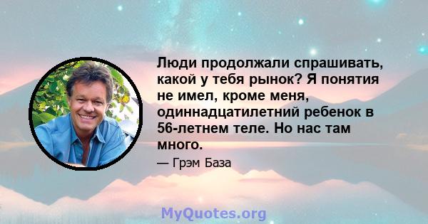 Люди продолжали спрашивать, какой у тебя рынок? Я понятия не имел, кроме меня, одиннадцатилетний ребенок в 56-летнем теле. Но нас там много.