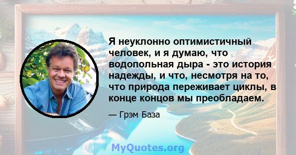 Я неуклонно оптимистичный человек, и я думаю, что водопольная дыра - это история надежды, и что, несмотря на то, что природа переживает циклы, в конце концов мы преобладаем.