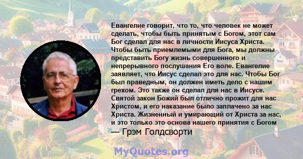 Евангелие говорит, что то, что человек не может сделать, чтобы быть принятым с Богом, этот сам Бог сделал для нас в личности Иисуса Христа. Чтобы быть приемлемыми для Бога, мы должны представить Богу жизнь совершенного