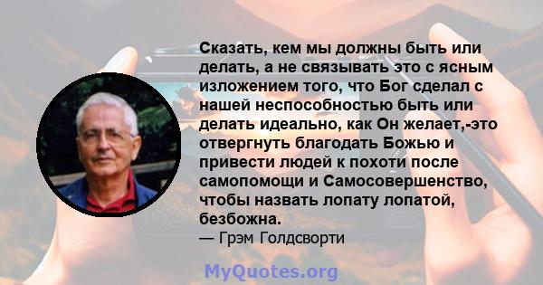 Сказать, кем мы должны быть или делать, а не связывать это с ясным изложением того, что Бог сделал с нашей неспособностью быть или делать идеально, как Он желает,-это отвергнуть благодать Божью и привести людей к похоти 