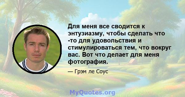 Для меня все сводится к энтузиазму, чтобы сделать что -то для удовольствия и стимулироваться тем, что вокруг вас. Вот что делает для меня фотография.