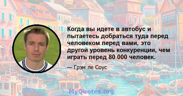 Когда вы идете в автобус и пытаетесь добраться туда перед человеком перед вами, это другой уровень конкуренции, чем играть перед 80 000 человек.