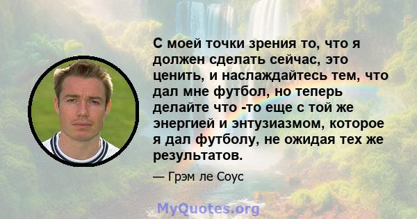 С моей точки зрения то, что я должен сделать сейчас, это ценить, и наслаждайтесь тем, что дал мне футбол, но теперь делайте что -то еще с той же энергией и энтузиазмом, которое я дал футболу, не ожидая тех же