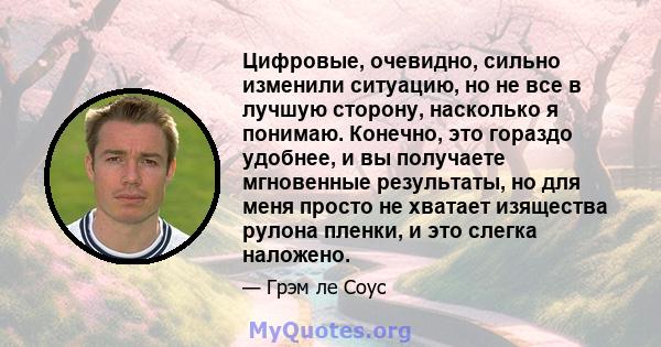 Цифровые, очевидно, сильно изменили ситуацию, но не все в лучшую сторону, насколько я понимаю. Конечно, это гораздо удобнее, и вы получаете мгновенные результаты, но для меня просто не хватает изящества рулона пленки, и 