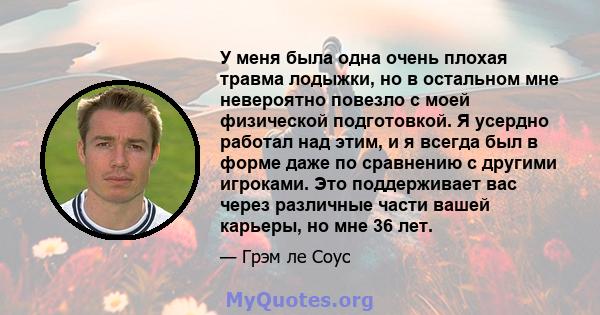 У меня была одна очень плохая травма лодыжки, но в остальном мне невероятно повезло с моей физической подготовкой. Я усердно работал над этим, и я всегда был в форме даже по сравнению с другими игроками. Это