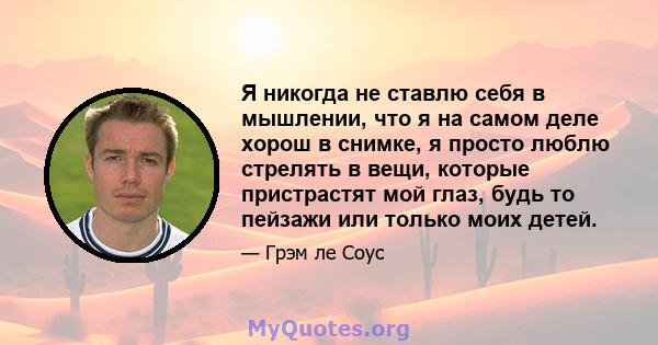 Я никогда не ставлю себя в мышлении, что я на самом деле хорош в снимке, я просто люблю стрелять в вещи, которые пристрастят мой глаз, будь то пейзажи или только моих детей.