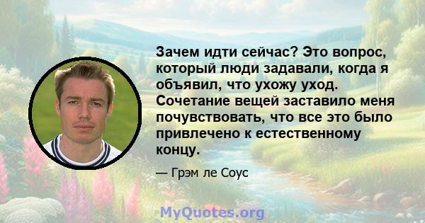 Зачем идти сейчас? Это вопрос, который люди задавали, когда я объявил, что ухожу уход. Сочетание вещей заставило меня почувствовать, что все это было привлечено к естественному концу.