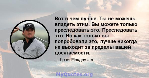 Вот в чем лучше. Ты не можешь владеть этим. Вы можете только преследовать это. Преследовать это. Но как только вы попробовали это, лучше никогда не выходит за пределы вашей досягаемости.