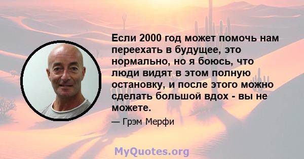 Если 2000 год может помочь нам переехать в будущее, это нормально, но я боюсь, что люди видят в этом полную остановку, и после этого можно сделать большой вдох - вы не можете.