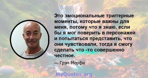 Это эмоциональные триггерные моменты, которые важны для меня, потому что я знаю, если бы я мог поверить в персонажей и попытаться представить, что они чувствовали, тогда я смогу сделать что -то совершенно честное.