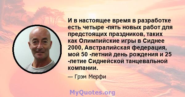 И в настоящее время в разработке есть четыре -пять новых работ для предстоящих праздников, таких как Олимпийские игры в Сиднее 2000, Австралийская федерация, мой 50 -летний день рождения и 25 -летие Сиднейской