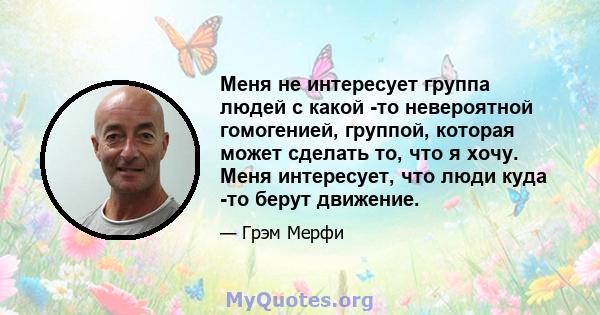 Меня не интересует группа людей с какой -то невероятной гомогенией, группой, которая может сделать то, что я хочу. Меня интересует, что люди куда -то берут движение.