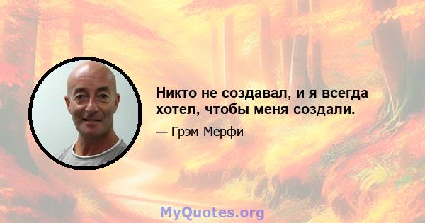 Никто не создавал, и я всегда хотел, чтобы меня создали.