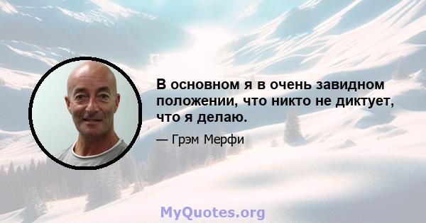 В основном я в очень завидном положении, что никто не диктует, что я делаю.