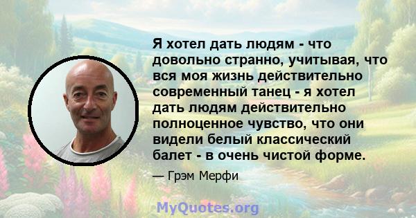 Я хотел дать людям - что довольно странно, учитывая, что вся моя жизнь действительно современный танец - я хотел дать людям действительно полноценное чувство, что они видели белый классический балет - в очень чистой