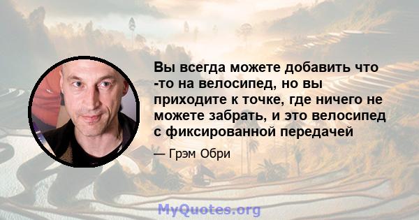 Вы всегда можете добавить что -то на велосипед, но вы приходите к точке, где ничего не можете забрать, и это велосипед с фиксированной передачей