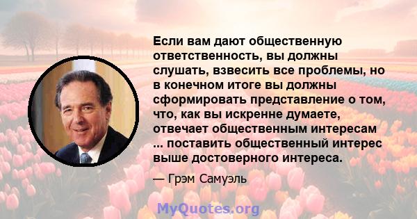 Если вам дают общественную ответственность, вы должны слушать, взвесить все проблемы, но в конечном итоге вы должны сформировать представление о том, что, как вы искренне думаете, отвечает общественным интересам ...