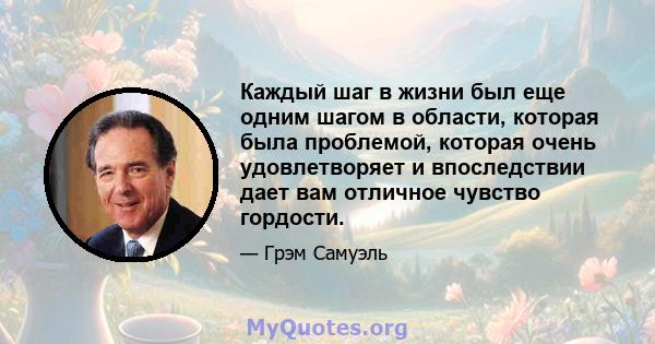 Каждый шаг в жизни был еще одним шагом в области, которая была проблемой, которая очень удовлетворяет и впоследствии дает вам отличное чувство гордости.