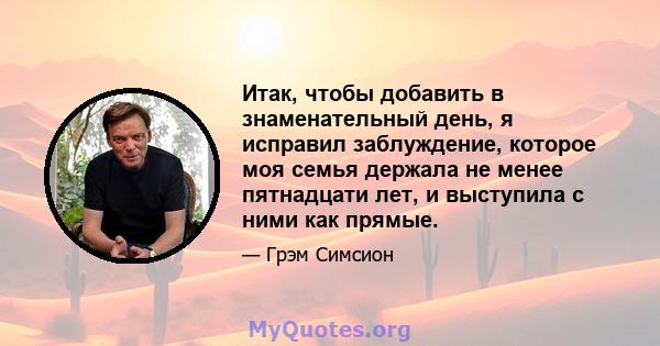 Итак, чтобы добавить в знаменательный день, я исправил заблуждение, которое моя семья держала не менее пятнадцати лет, и выступила с ними как прямые.