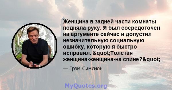 Женщина в задней части комнаты подняла руку. Я был сосредоточен на аргументе сейчас и допустил незначительную социальную ошибку, которую я быстро исправил. "Толстая женщина-женщина-на спине?"