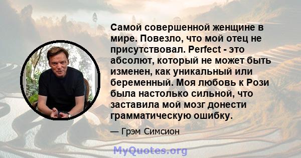 Самой совершенной женщине в мире. Повезло, что мой отец не присутствовал. Perfect - это абсолют, который не может быть изменен, как уникальный или беременный. Моя любовь к Рози была настолько сильной, что заставила мой