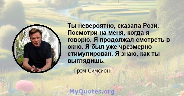 Ты невероятно, сказала Рози. Посмотри на меня, когда я говорю. Я продолжал смотреть в окно. Я был уже чрезмерно стимулирован. Я знаю, как ты выглядишь.