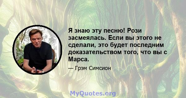 Я знаю эту песню! Рози засмеялась. Если вы этого не сделали, это будет последним доказательством того, что вы с Марса.