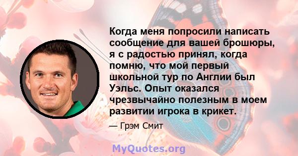 Когда меня попросили написать сообщение для вашей брошюры, я с радостью принял, когда помню, что мой первый школьной тур по Англии был Уэльс. Опыт оказался чрезвычайно полезным в моем развитии игрока в крикет.