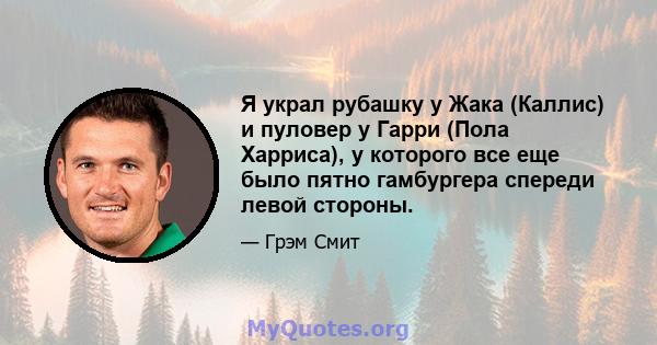 Я украл рубашку у Жака (Каллис) и пуловер у Гарри (Пола Харриса), у которого все еще было пятно гамбургера спереди левой стороны.