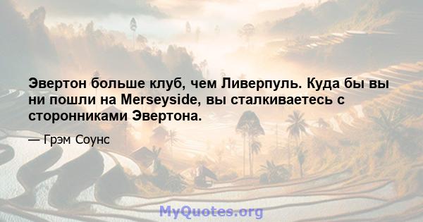 Эвертон больше клуб, чем Ливерпуль. Куда бы вы ни пошли на Merseyside, вы сталкиваетесь с сторонниками Эвертона.