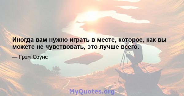 Иногда вам нужно играть в месте, которое, как вы можете не чувствовать, это лучше всего.