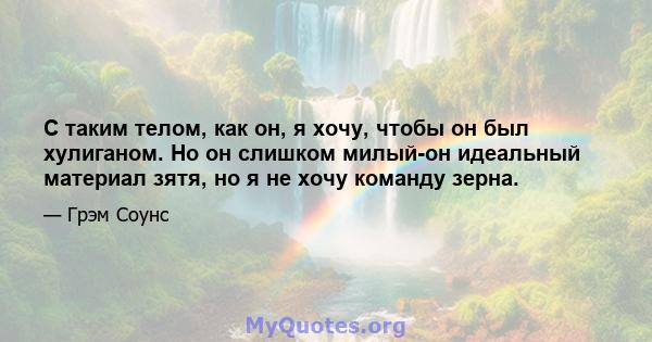 С таким телом, как он, я хочу, чтобы он был хулиганом. Но он слишком милый-он идеальный материал зятя, но я не хочу команду зерна.